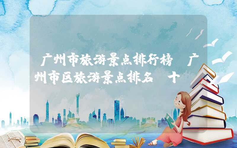 广州市旅游景点排行榜（广州市区旅游景点排名前十）