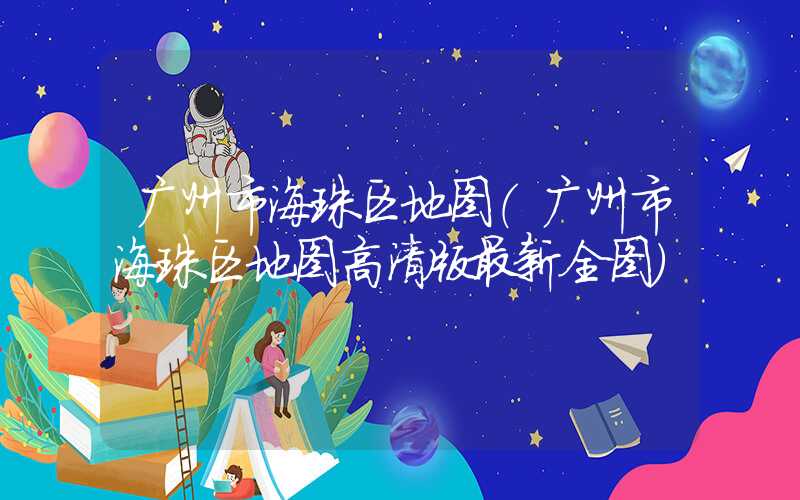 广州市海珠区地图(广州市海珠区地图高清版最新全图)