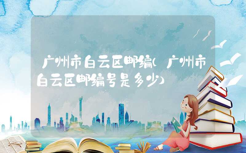 广州市白云区邮编（广州市白云区邮编号是多少）