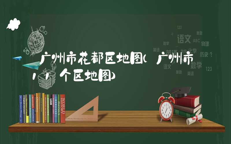 广州市花都区地图（广州市11个区地图）