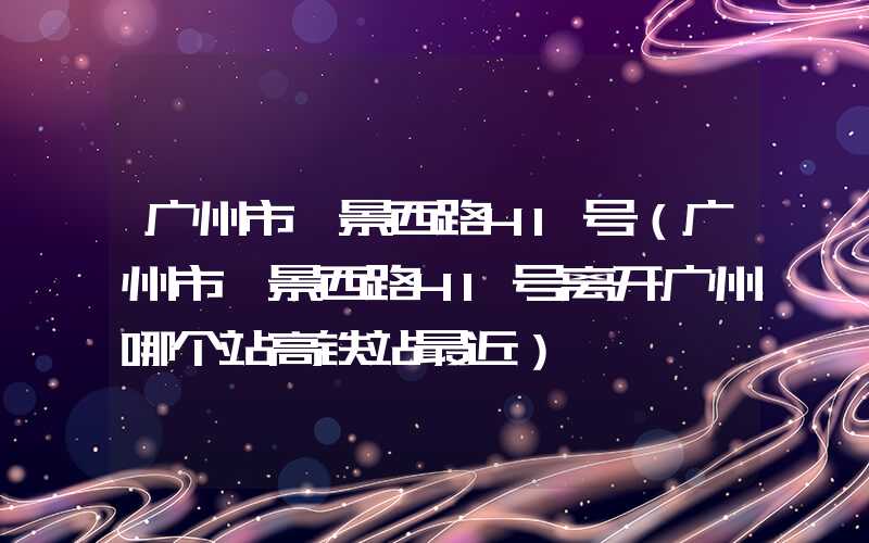 广州市麓景西路41号（广州市麓景西路41号离开广州哪个站高铁站最近）