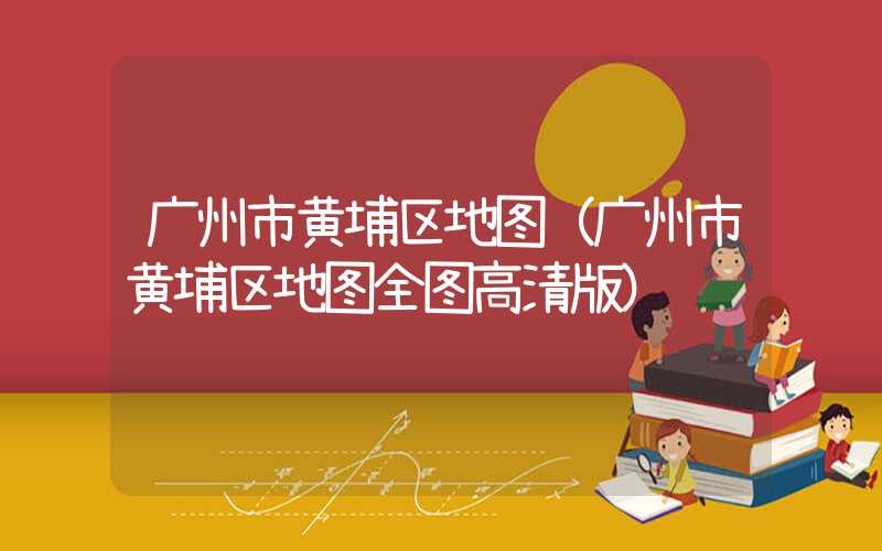 广州市黄埔区地图（广州市黄埔区地图全图高清版）