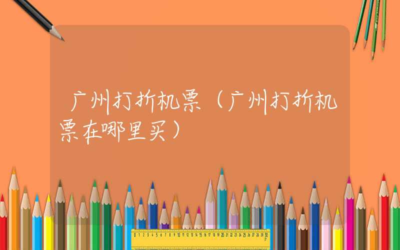 广州打折机票（广州打折机票在哪里买）