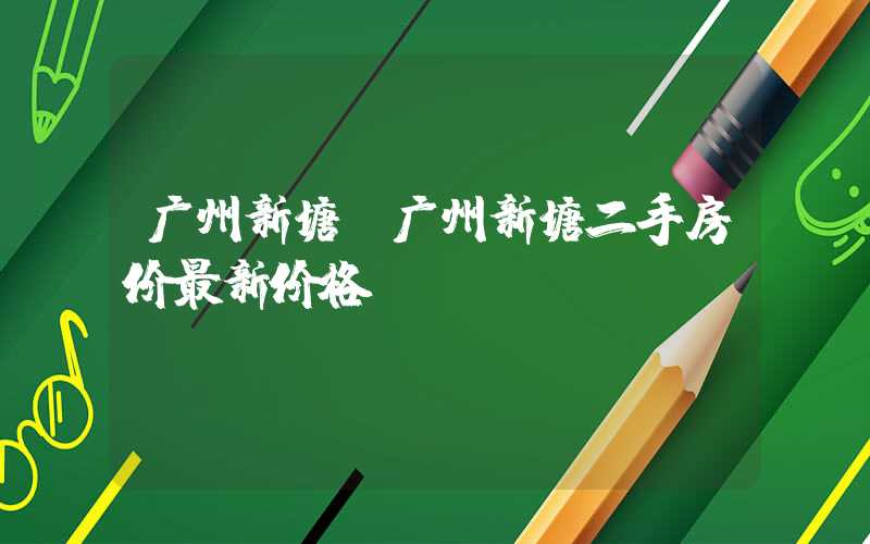 广州新塘(广州新塘二手房价最新价格)