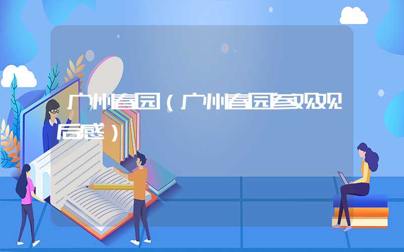 广州春园（广州春园参观观后感）