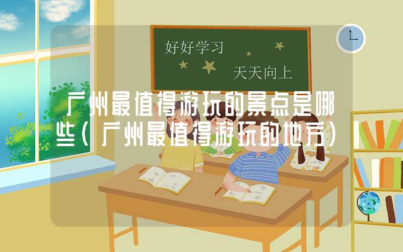 广州最值得游玩的景点是哪些（广州最值得游玩的地方）