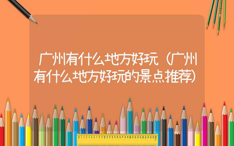 广州有什么地方好玩（广州有什么地方好玩的景点推荐）