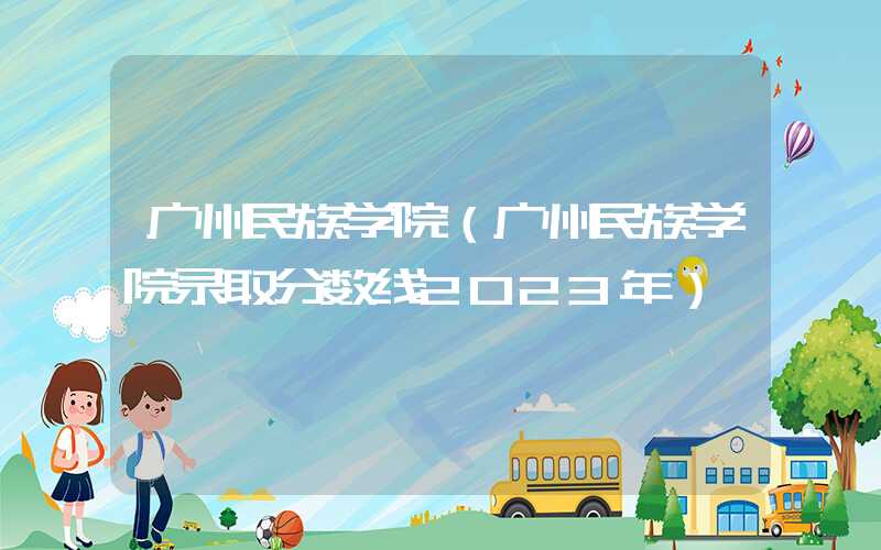 广州民族学院（广州民族学院录取分数线2023年）