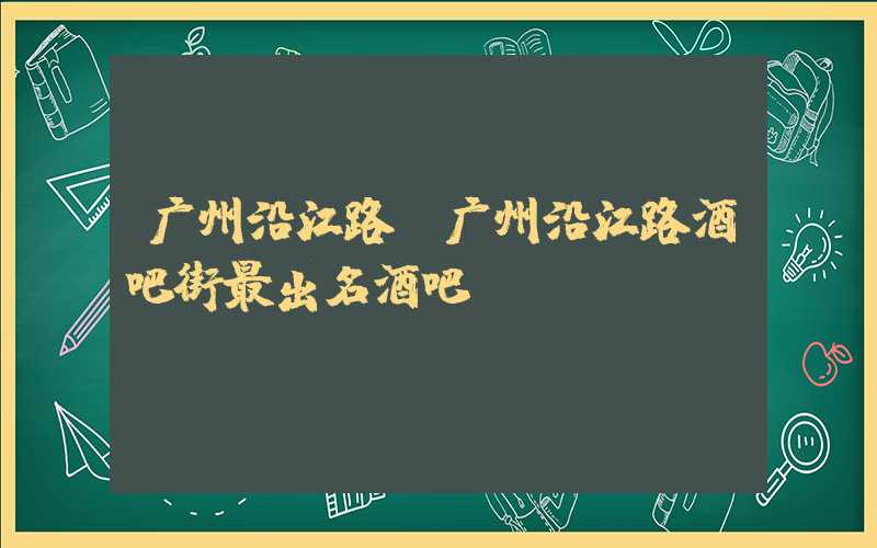 广州沿江路(广州沿江路酒吧街最出名酒吧)