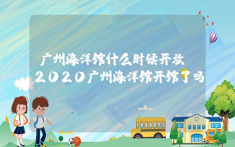 广州海洋馆什么时候开放（2020广州海洋馆开馆了吗）