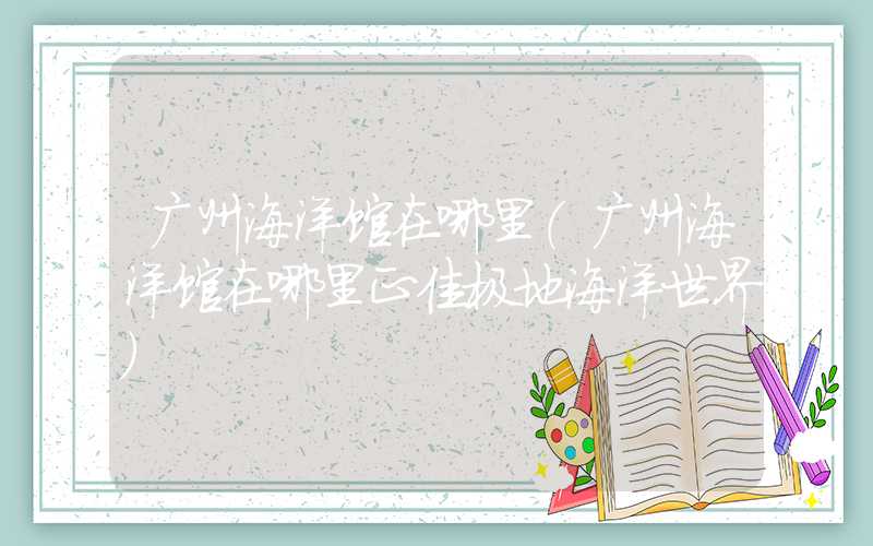 广州海洋馆在哪里（广州海洋馆在哪里正佳极地海洋世界）