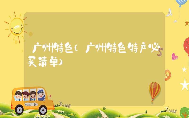 广州特色(广州特色特产必买清单)