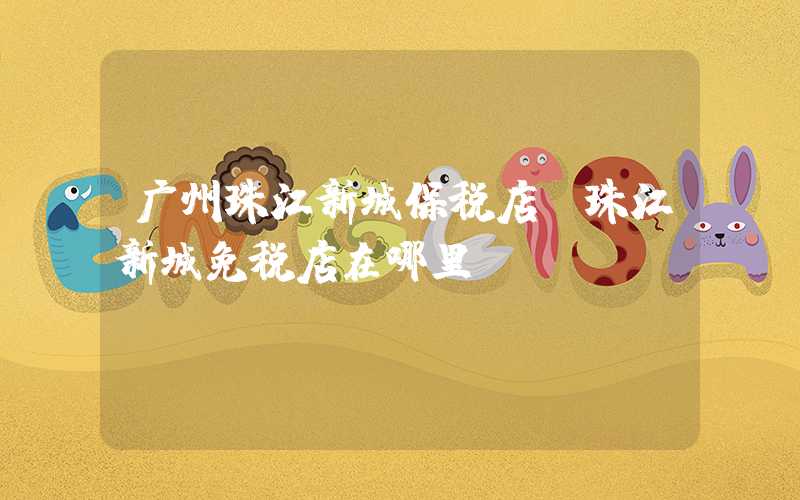 广州珠江新城保税店（珠江新城免税店在哪里）