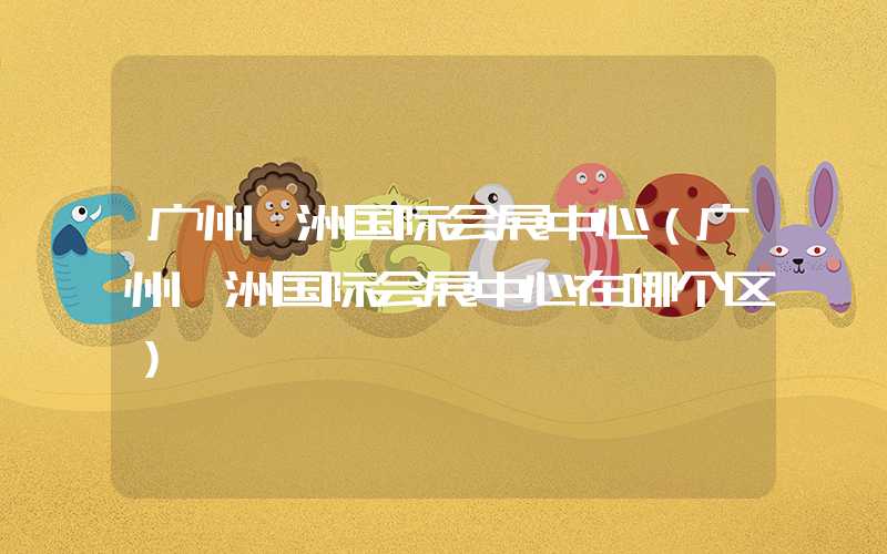 广州琶洲国际会展中心（广州琶洲国际会展中心在哪个区）