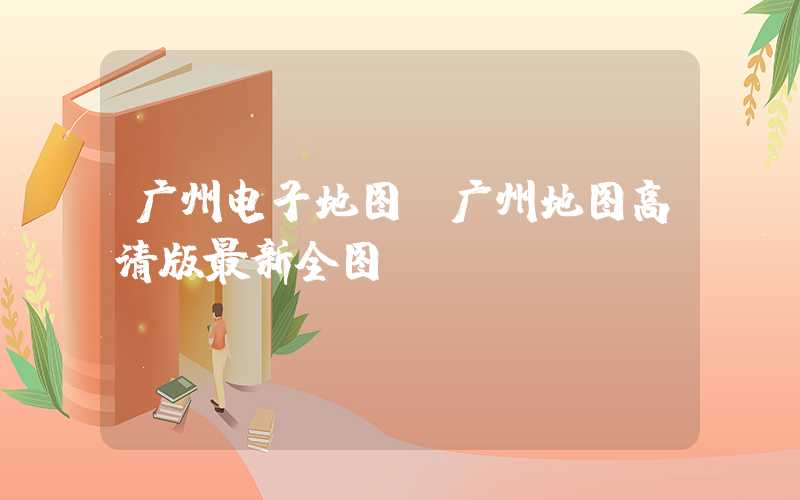 广州电子地图（广州地图高清版最新全图）