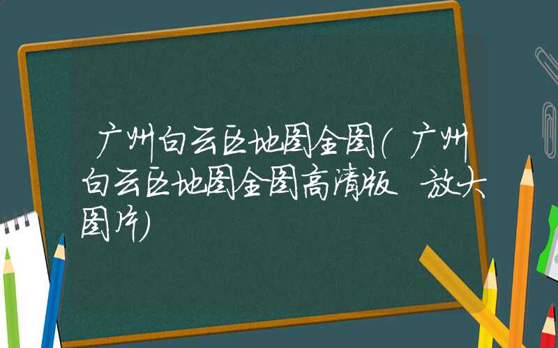广州白云区地图全图（广州白云区地图全图高清版 放大图片）