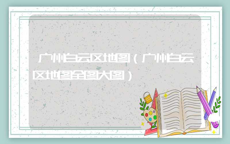 广州白云区地图（广州白云区地图全图大图）