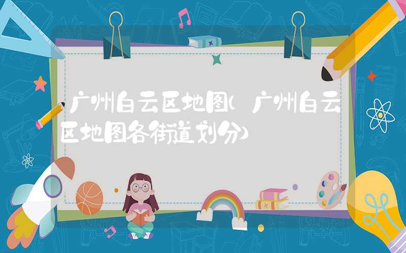 广州白云区地图(广州白云区地图各街道划分)