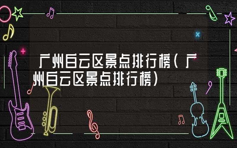 广州白云区景点排行榜（广州白云区景点排行榜）