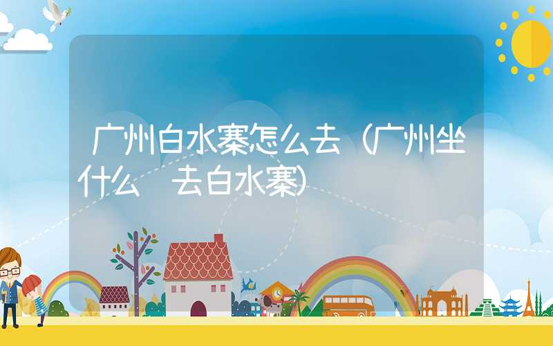 广州白水寨怎么去（广州坐什么车去白水寨）
