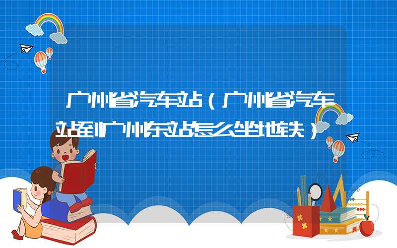 广州省汽车站(广州省汽车站到广州东站怎么坐地铁)