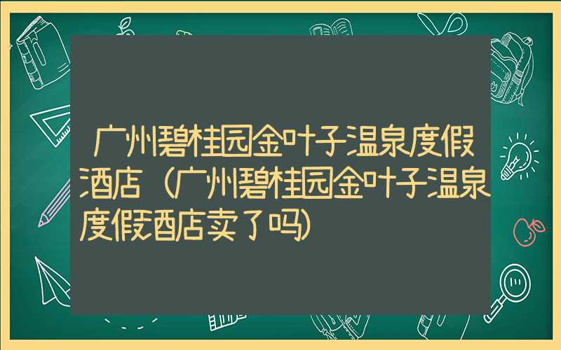 广州碧桂园金叶子温泉度假酒店（广州碧桂园金叶子温泉度假酒店卖了吗）