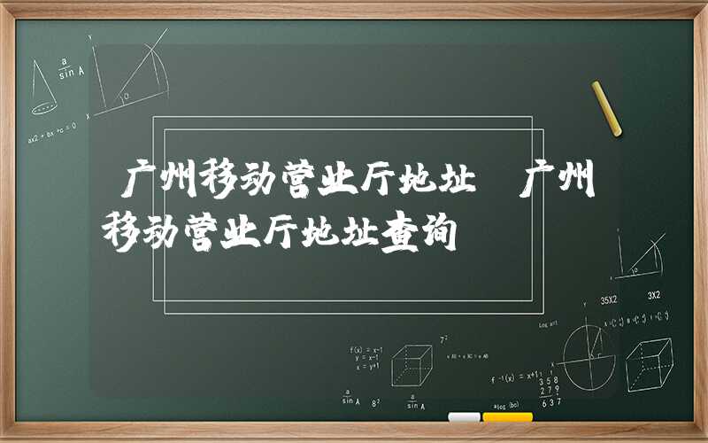 广州移动营业厅地址(广州移动营业厅地址查询)