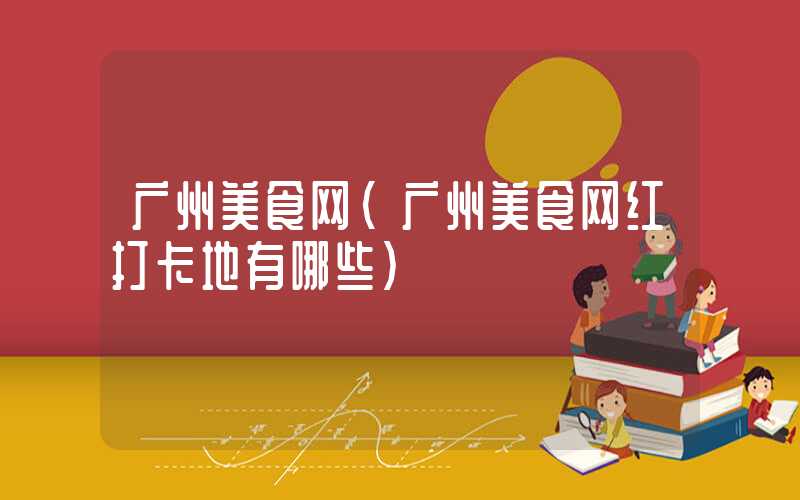 广州美食网(广州美食网红打卡地有哪些)
