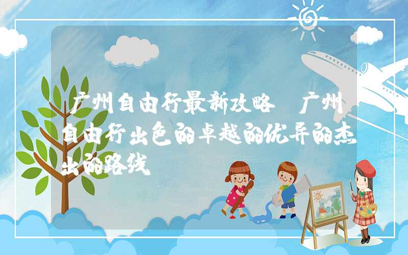 广州自由行最新攻略(广州自由行出色的卓越的优异的杰出的路线)