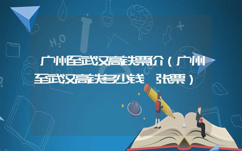广州至武汉高铁票价（广州至武汉高铁多少钱一张票）