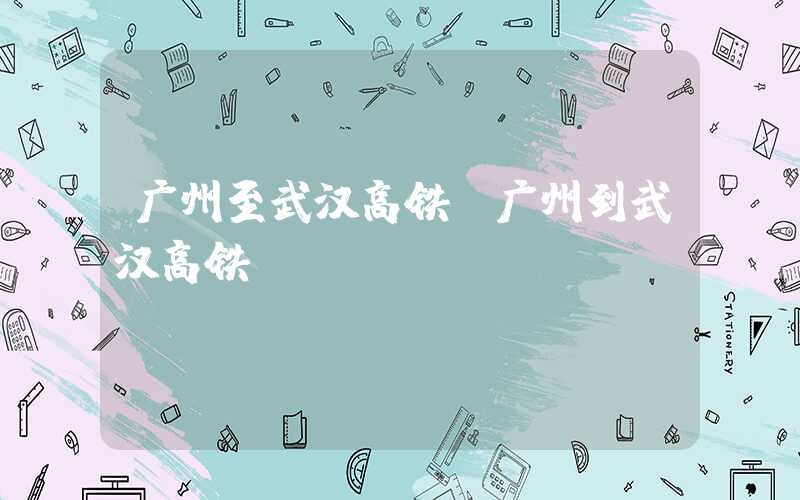 广州至武汉高铁（广州到武汉高铁）