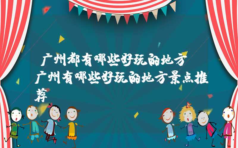 广州都有哪些好玩的地方(广州有哪些好玩的地方景点推荐)