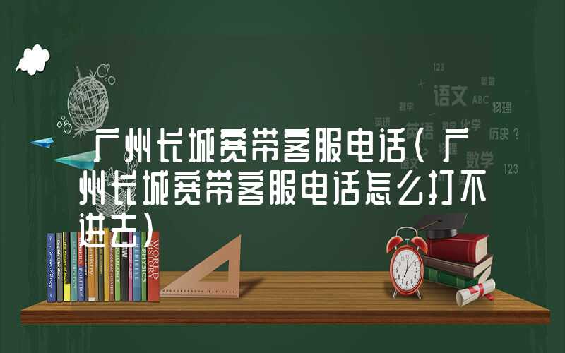广州长城宽带客服电话（广州长城宽带客服电话怎么打不进去）
