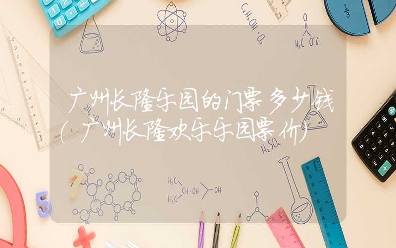 广州长隆乐园的门票多少钱（广州长隆欢乐乐园票价）