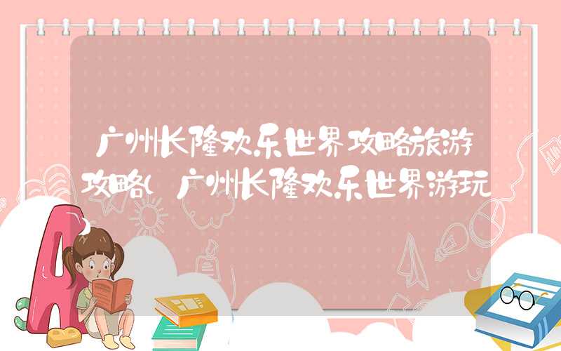 广州长隆欢乐世界攻略旅游攻略（广州长隆欢乐世界游玩）