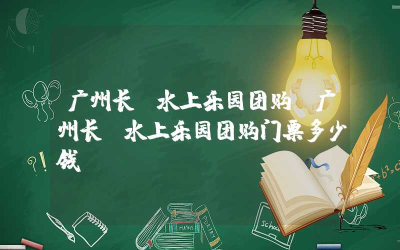 广州长隆水上乐园团购（广州长隆水上乐园团购门票多少钱）