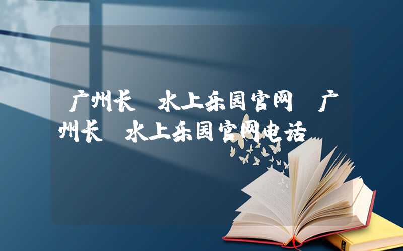 广州长隆水上乐园官网（广州长隆水上乐园官网电话）