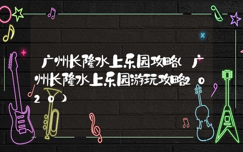 广州长隆水上乐园攻略（广州长隆水上乐园游玩攻略2020）