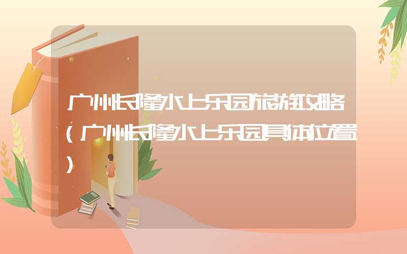 广州长隆水上乐园旅游攻略（广州长隆水上乐园具体位置）