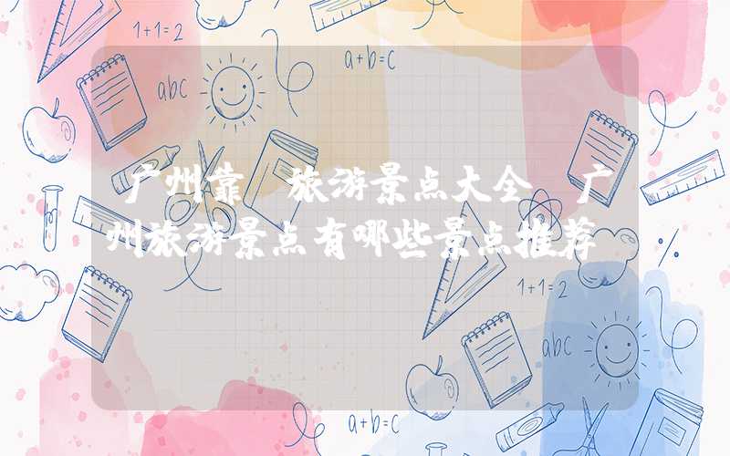 广州靠前旅游景点大全(广州旅游景点有哪些景点推荐)