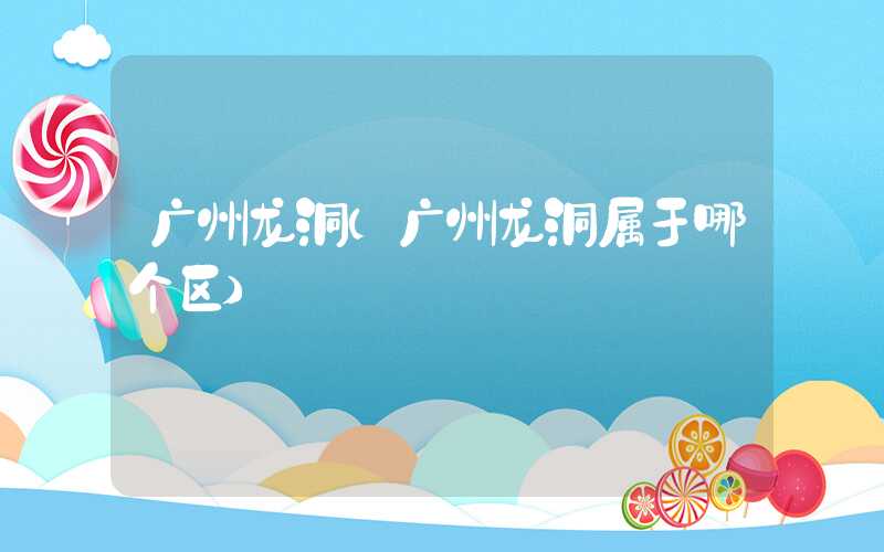 广州龙洞（广州龙洞属于哪个区）