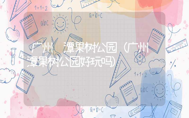广州龙潭果树公园（广州龙潭果树公园好玩吗）