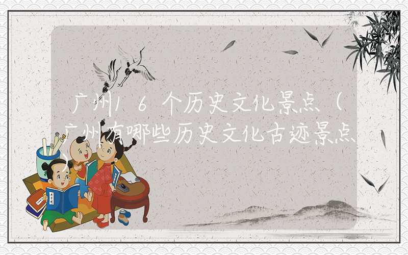 广州16个历史文化景点（广州有哪些历史文化古迹景点）