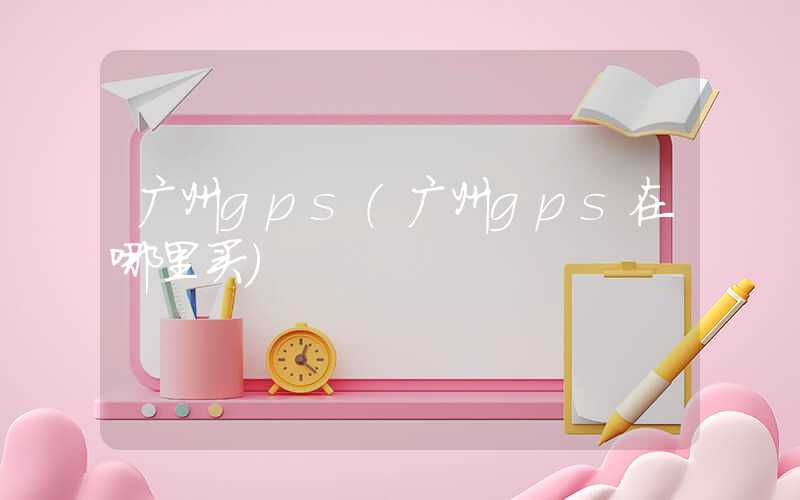 广州gps（广州gps在哪里买）