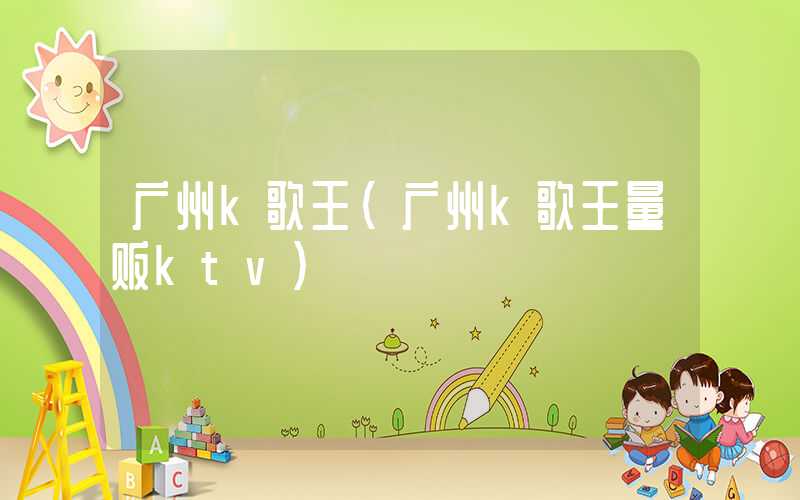 广州k歌王（广州k歌王量贩ktv）
