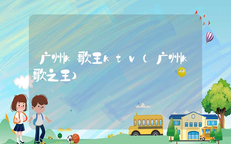 广州k歌王ktv（广州k歌之王）