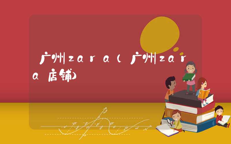 广州zara（广州zara店铺）