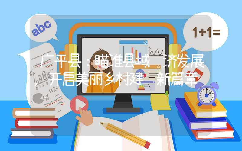广平县：瞄准县域经济发展，开启美丽乡村建设新篇章