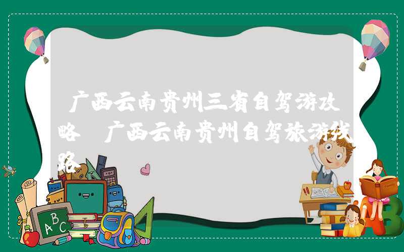 广西云南贵州三省自驾游攻略(广西云南贵州自驾旅游线路)