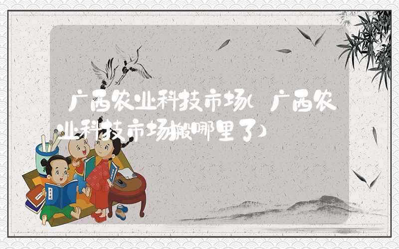 广西农业科技市场（广西农业科技市场搬哪里了）